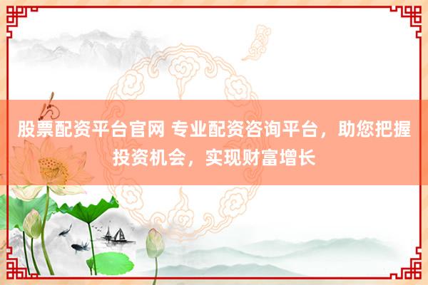 股票配资平台官网 专业配资咨询平台，助您把握投资机会，实现财富增长