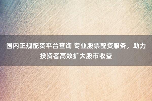国内正规配资平台查询 专业股票配资服务，助力投资者高效扩大股市收益