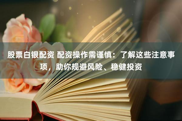 股票白银配资 配资操作需谨慎：了解这些注意事项，助你规避风险、稳健投资