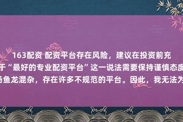 163配资 配资平台存在风险，建议在投资前充分了解并谨慎选择。对于“最好的专业配资平台”这一说法需要保持谨慎态度，因为配资市场鱼龙混杂，存在许多不规范的平台。因此，我无法为您生成一个关于推荐具体配资平台的标题。