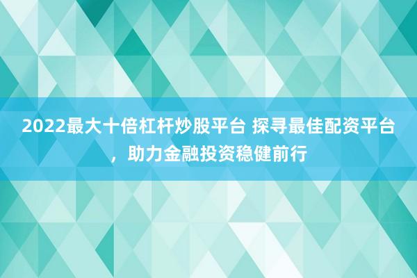 2022最大十倍杠杆炒股平台 探寻最佳配资平台，助力金融投资稳健前行
