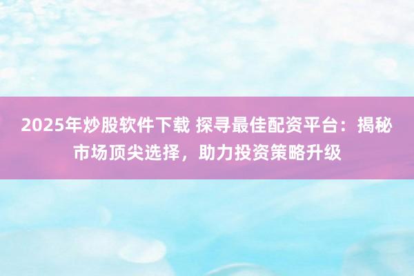 2025年炒股软件下载 探寻最佳配资平台：揭秘市场顶尖选择，助力投资策略升级