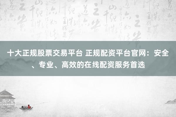 十大正规股票交易平台 正规配资平台官网：安全、专业、高效的在线配资服务首选