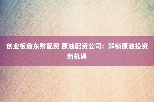 创业板鑫东财配资 原油配资公司：解锁原油投资新机遇