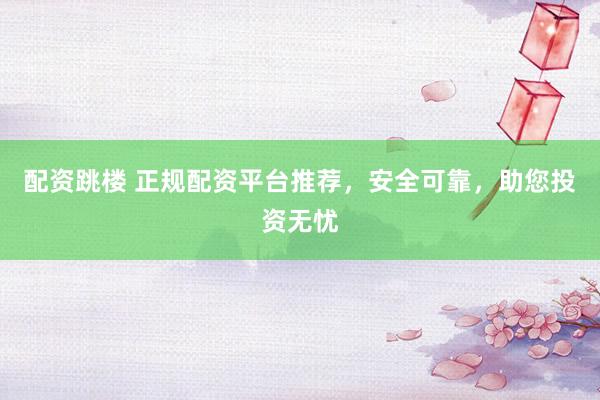 配资跳楼 正规配资平台推荐，安全可靠，助您投资无忧