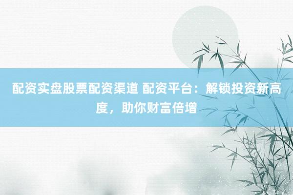 配资实盘股票配资渠道 配资平台：解锁投资新高度，助你财富倍增