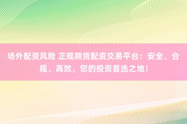 场外配资风险 正规期货配资交易平台：安全、合规、高效，您的投资首选之地！