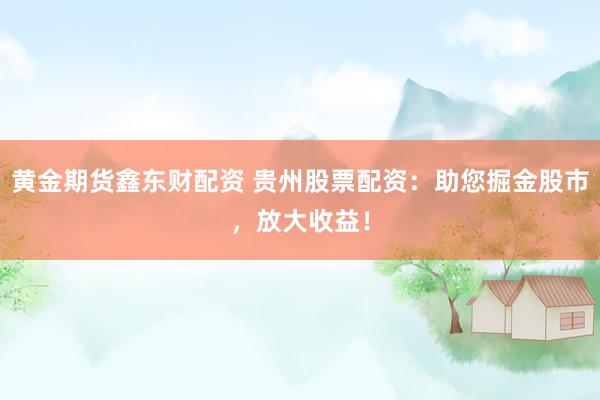 黄金期货鑫东财配资 贵州股票配资：助您掘金股市，放大收益！