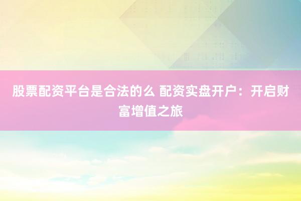 股票配资平台是合法的么 配资实盘开户：开启财富增值之旅