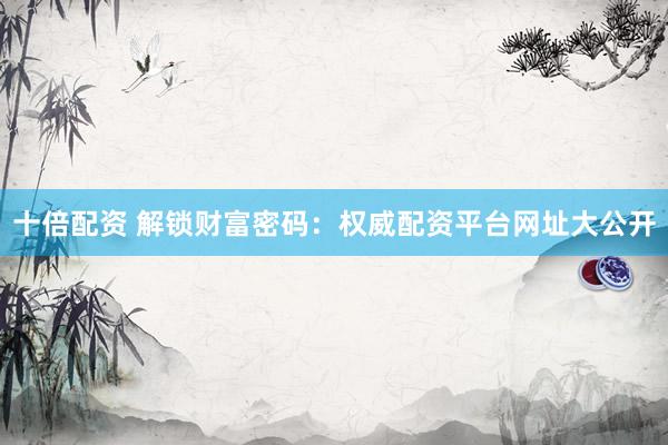 十倍配资 解锁财富密码：权威配资平台网址大公开