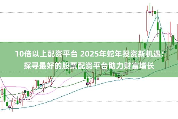 10倍以上配资平台 2025年蛇年投资新机遇：探寻最好的股票配资平台助力财富增长