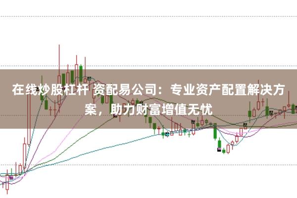 在线炒股杠杆 资配易公司：专业资产配置解决方案，助力财富增值无忧
