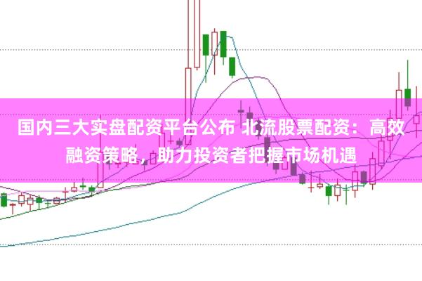 国内三大实盘配资平台公布 北流股票配资：高效融资策略，助力投资者把握市场机遇