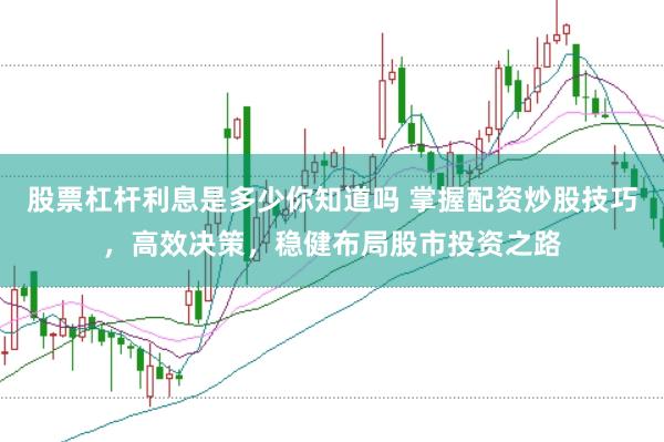股票杠杆利息是多少你知道吗 掌握配资炒股技巧，高效决策，稳健布局股市投资之路
