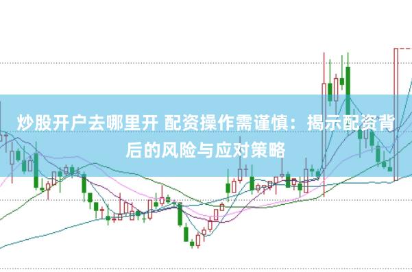 炒股开户去哪里开 配资操作需谨慎：揭示配资背后的风险与应对策略