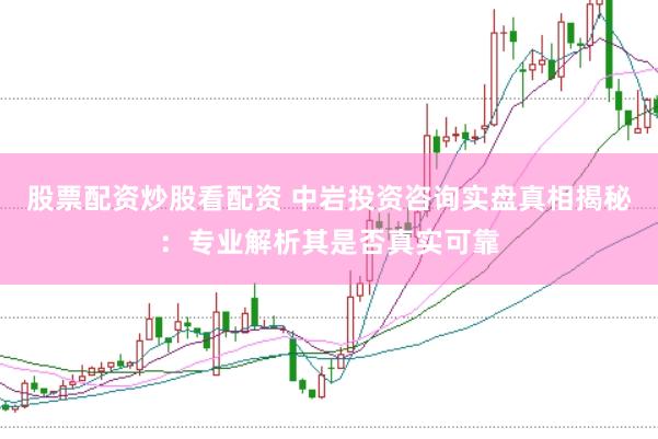股票配资炒股看配资 中岩投资咨询实盘真相揭秘：专业解析其是否真实可靠