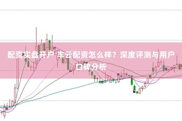 配资实盘开户 丰云配资怎么样？深度评测与用户口碑分析