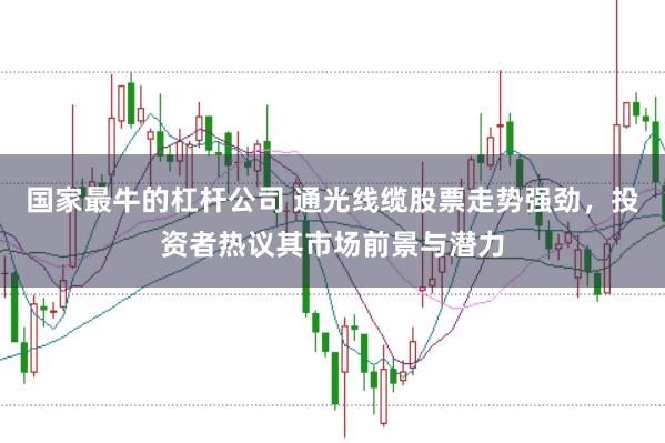国家最牛的杠杆公司 通光线缆股票走势强劲，投资者热议其市场前景与潜力