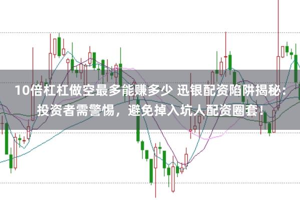 10倍杠杠做空最多能赚多少 迅银配资陷阱揭秘：投资者需警惕，避免掉入坑人配资圈套！