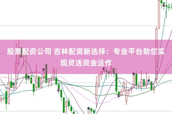 股票配资公司 吉林配资新选择：专业平台助您实现灵活资金运作