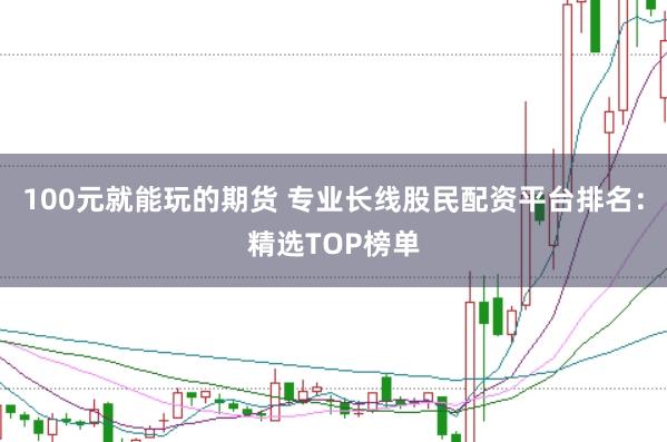 100元就能玩的期货 专业长线股民配资平台排名：精选TOP榜单