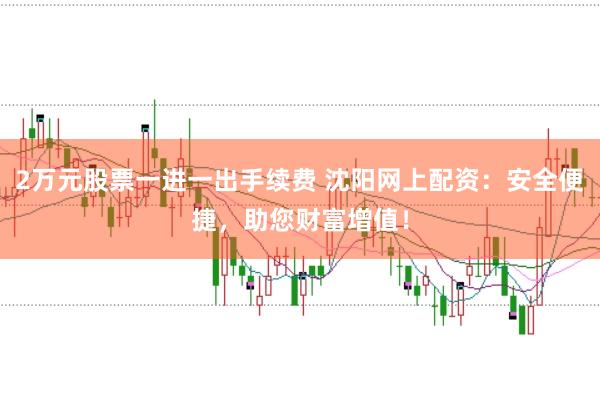 2万元股票一进一出手续费 沈阳网上配资：安全便捷，助您财富增值！