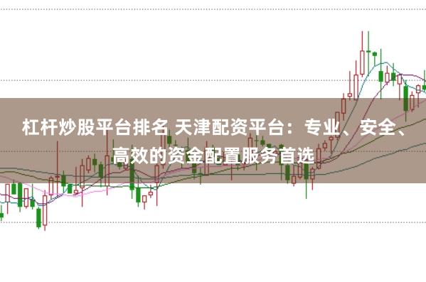 杠杆炒股平台排名 天津配资平台：专业、安全、高效的资金配置服务首选