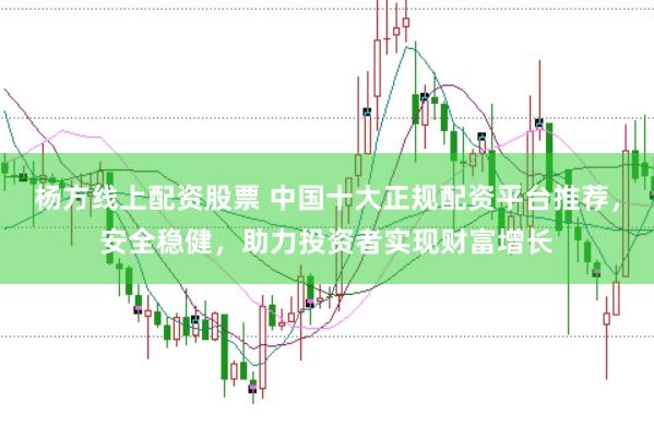 杨方线上配资股票 中国十大正规配资平台推荐，安全稳健，助力投资者实现财富增长