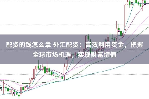 配资的钱怎么拿 外汇配资：高效利用资金，把握全球市场机遇，实现财富增值