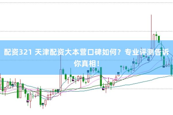 配资321 天津配资大本营口碑如何？专业评测告诉你真相！