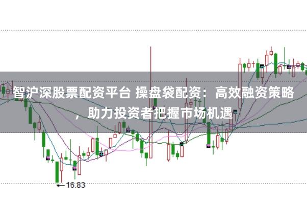 智沪深股票配资平台 操盘袋配资：高效融资策略，助力投资者把握市场机遇