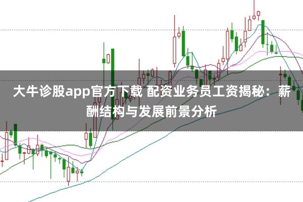 大牛诊股app官方下载 配资业务员工资揭秘：薪酬结构与发展前景分析