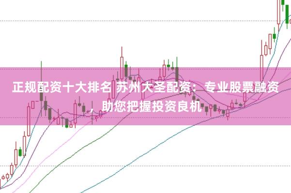 正规配资十大排名 苏州大圣配资：专业股票融资，助您把握投资良机