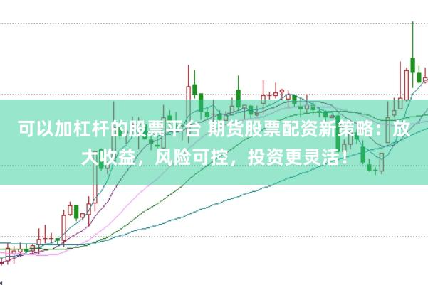 可以加杠杆的股票平台 期货股票配资新策略：放大收益，风险可控，投资更灵活！