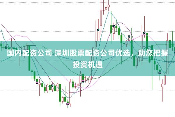 国内配资公司 深圳股票配资公司优选,助您把握投资机遇