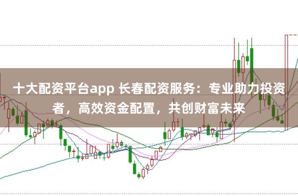 十大配资平台app 长春配资服务：专业助力投资者，高效资金配置，共创财富未来