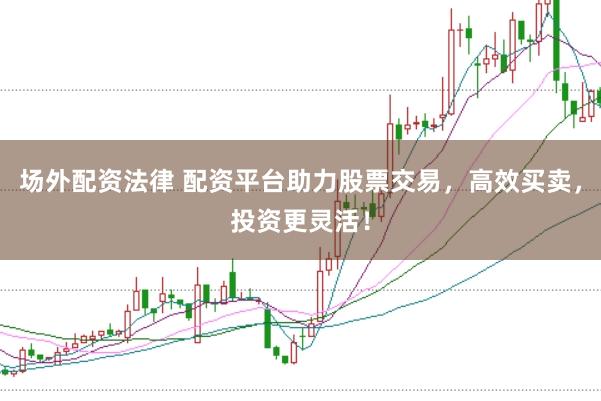 场外配资法律 配资平台助力股票交易，高效买卖，投资更灵活！