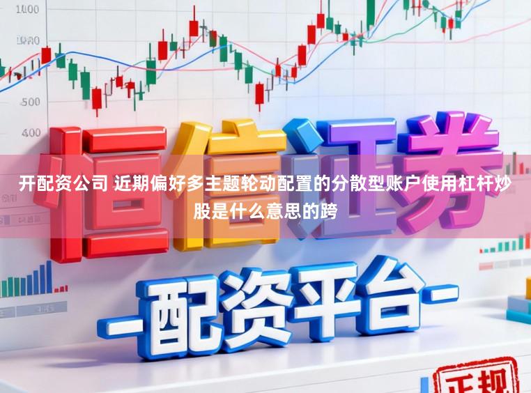 开配资公司 近期偏好多主题轮动配置的分散型账户使用杠杆炒股是什么意思的跨