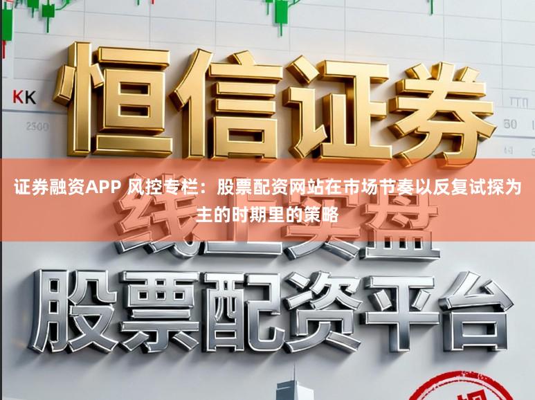 证券融资APP 风控专栏：股票配资网站在市场节奏以反复试探为主的时期里的策略