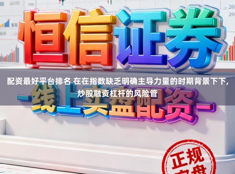 配资最好平台排名 在在指数缺乏明确主导力量的时期背景下下，炒股融资杠杆的风险管