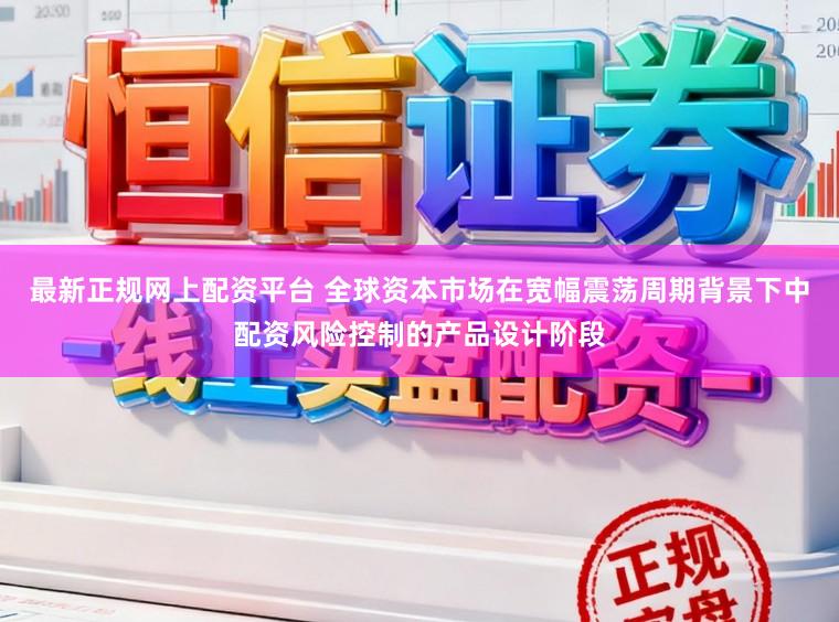 最新正规网上配资平台 全球资本市场在宽幅震荡周期背景下中配资风险控制的产品设计阶段