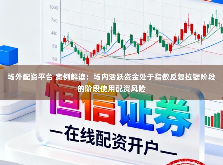 场外配资平台 案例解读：场内活跃资金处于指数反复拉锯阶段的阶段使用配资风险