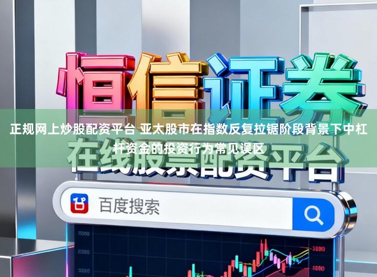 正规网上炒股配资平台 亚太股市在指数反复拉锯阶段背景下中杠杆资金的投资行为常见误区