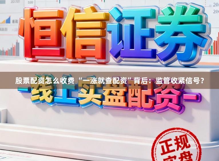 股票配资怎么收费 “一涨就查配资”背后:监管收紧信号?